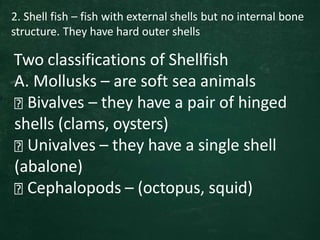 2. Shell fish – fish with external shells but no internal bone
structure. They have hard outer shells
Two classifications of Shellfish
A. Mollusks – are soft sea animals
Bivalves – they have a pair of hinged
shells (clams, oysters)
Univalves – they have a single shell
(abalone)
Cephalopods – (octopus, squid)
 