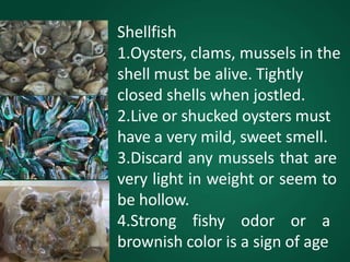 Shellfish
1.Oysters, clams, mussels in the
shell must be alive. Tightly
closed shells when jostled.
2.Live or shucked oysters must
have a very mild, sweet smell.
3.Discard any mussels that are
very light in weight or seem to
be hollow.
4.Strong fishy odor or a
brownish color is a sign of age
 
