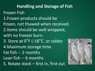 Handling and Storage of Fish
Frozen Fish
1.Frozen products should be
frozen, not thawed when received.
2.Items should be well wrapped,
with no freezer burn.
3. Store at 0°F (-18°C. or colder.
4.Maximum storage time
Fat fish -- 2 months
Lean fish -- 6 months
5. Rotate stock – first in, first out
 