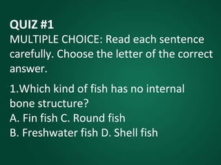 QUIZ #1
MULTIPLE CHOICE: Read each sentence
carefully. Choose the letter of the correct
answer.
1.Which kind of fish has no internal
bone structure?
A. Fin fish C. Round fish
B. Freshwater fish D. Shell fish
 