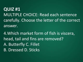 QUIZ #1
MULTIPLE CHOICE: Read each sentence
carefully. Choose the letter of the correct
answer.
4.Which market form of fish is viscera,
head, tail and fins are removed?
A. Butterfly C. Fillet
B. Dressed D. Sticks
 