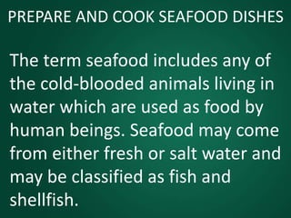 PREPARE AND COOK SEAFOOD DISHES
The term seafood includes any of
the cold-blooded animals living in
water which are used as food by
human beings. Seafood may come
from either fresh or salt water and
may be classified as fish and
shellfish.
 