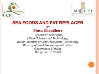 SEA FOODS AND FAT REPLACER
BY
Pintu Choudhary
Master of Technology
( Food Science and Technology)
Indian Institute of Crop Processing Technology
Ministry of Food Processing Industries
Government of India
Thanjavur - 613005
 