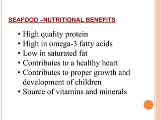 SEAFOOD –NUTRITIONAL BENEFITS
• High quality protein
• High in omega-3 fatty acids
• Low in saturated fat
• Contributes to a healthy heart
• Contributes to proper growth and
development of children
• Source of vitamins and minerals
 