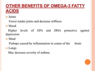 OTHER BENEFITS OF OMEGA-3 FATTY
ACIDS
 Joints
Fewer tender joints and decrease stiffness
 Mood
Higher levels of EPA and DHA protective against
depression
 Mind
Perhaps caused by inflammation in center of the brain
 Lungs
May decrease severity of asthma
 
