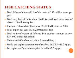 FISH CATCHING STATUS
 Total fish catch in world is of the order of 92 million tones per
year
 Total cost line of India about 5,600 km and total coast area of
about 1.13 million sq. km
 The total fish catch in India was 133,020 MT tones in 2004
 Total export per year is 380,000 tones of fish
 Total value of export of fish and fish products amount to over
Rs.4,600 crores per annum
 More than 80% of our export is frozen shrimp
 World per capita consumption of seafood in 2003 =16.2 kg/yr.
 Per capita sea food consumption in India =3.5 kg/yr.
 