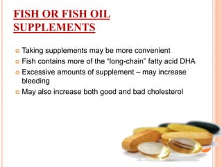 FISH OR FISH OIL
SUPPLEMENTS
 Taking supplements may be more convenient
 Fish contains more of the “long-chain” fatty acid DHA
 Excessive amounts of supplement – may increase
bleeding
 May also increase both good and bad cholesterol
 