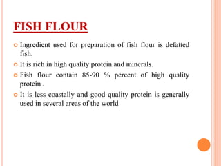FISH FLOUR
 Ingredient used for preparation of fish flour is defatted
fish.
 It is rich in high quality protein and minerals.
 Fish flour contain 85-90 % percent of high quality
protein .
 It is less coastally and good quality protein is generally
used in several areas of the world
 