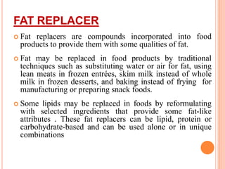 FAT REPLACER
 Fat replacers are compounds incorporated into food
products to provide them with some qualities of fat.
 Fat may be replaced in food products by traditional
techniques such as substituting water or air for fat, using
lean meats in frozen entrées, skim milk instead of whole
milk in frozen desserts, and baking instead of frying for
manufacturing or preparing snack foods.
 Some lipids may be replaced in foods by reformulating
with selected ingredients that provide some fat-like
attributes . These fat replacers can be lipid, protein or
carbohydrate-based and can be used alone or in unique
combinations
 