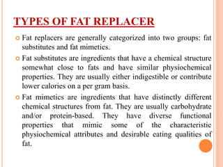TYPES OF FAT REPLACER
 Fat replacers are generally categorized into two groups: fat
substitutes and fat mimetics.
 Fat substitutes are ingredients that have a chemical structure
somewhat close to fats and have similar physiochemical
properties. They are usually either indigestible or contribute
lower calories on a per gram basis.
 Fat mimetics are ingredients that have distinctly different
chemical structures from fat. They are usually carbohydrate
and/or protein-based. They have diverse functional
properties that mimic some of the characteristic
physiochemical attributes and desirable eating qualities of
fat.
 