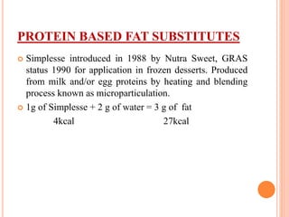 PROTEIN BASED FAT SUBSTITUTES
 Simplesse introduced in 1988 by Nutra Sweet, GRAS
status 1990 for application in frozen desserts. Produced
from milk and/or egg proteins by heating and blending
process known as microparticulation.
 1g of Simplesse + 2 g of water = 3 g of fat
4kcal 27kcal
 