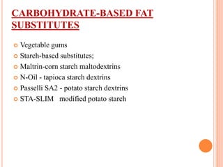 CARBOHYDRATE-BASED FAT
SUBSTITUTES
 Vegetable gums
 Starch-based substitutes;
 Maltrin-corn starch maltodextrins
 N-Oil - tapioca starch dextrins
 Passelli SA2 - potato starch dextrins
 STA-SLIM modified potato starch
 
