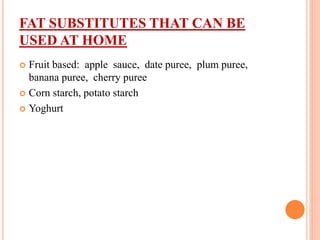 FAT SUBSTITUTES THAT CAN BE
USED AT HOME
 Fruit based: apple sauce, date puree, plum puree,
banana puree, cherry puree
 Corn starch, potato starch
 Yoghurt
 