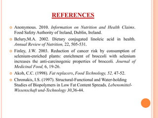 REFERENCES
 Anonymous. 2010. Information on Nutrition and Health Claims.
Food Safety Authority of Ireland, Dublin, Ireland.
 Belury,M.A. 2002. Dietary conjugated linoleic acid in health.
Annual Review of Nutrition, 22, 505-531.
 Finley, J.W. 2003. Reduction of cancer risk by consumption of
selenium-enriched plants: enrichment of broccoli with selenium
increases the anti-carcinogenic properties of broccoli. Journal of
Medicinal Food, 6, 19-26.
 Akoh, C.C. (1998). Fat replacers, Food Technology, 52, 47-52.
 Chronakis, I.S. (1997). Structural-Functional and Water-holding
Studies of Biopolymers in Low Fat Content Spreads, Lebensmittel-
Wissenschaft und-Technology 30,36-44.
 
