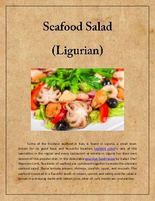 Some of the freshest seafood in Italy is found in Liguria, a small town
known for its good food and beautiful beaches. Seafood salad is one of the
specialties in the region and every restaurant or osteria in Liguria has their own
version of this popular dish. In this delectable gourmet food recipe by Italian Chef
Massimo Corti, five kinds of seafood are combined together to make the ultimate
seafood salad. These include prawns, shrimps, crayfish, squid, and mussels. The
seafood is cooked in a flavorful broth or onions, carrots and celery and the salad is
tossed in a dressing made with lemon juice, olive oil, salt, marjoram, and parsley.
 