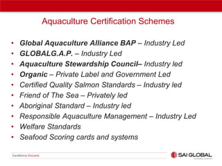 Aquaculture Certification Schemes
•
•
•
•
•
•
•
•
•
•

Global Aquaculture Alliance BAP – Industry Led
GLOBALG.A.P. – Industry Led
Aquaculture Stewardship Council– Industry led
Organic – Private Label and Government Led
Certified Quality Salmon Standards – Industry led
Friend of The Sea – Privately led
Aboriginal Standard – Industry led
Responsible Aquaculture Management – Industry Led
Welfare Standards
Seafood Scoring cards and systems

 
