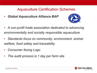 Aquaculture Certification Schemes
• Global Aquaculture Alliance BAP

• A non-profit trade association dedicated to advancing
environmentally and socially responsible aquaculture
• Standards focus on community, environment, animal
welfare, food safety and traceability
• Consumer facing Logo
• The audit process is 1 day per farm site

 