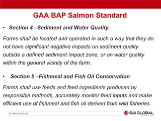 GAA BAP Salmon Standard
• Section 4 –Sediment and Water Quality
Farms shall be located and operated in such a way that they do
not have significant negative impacts on sediment quality
outside a defined sediment impact zone, or on water quality
within the general vicinity of the farm.
•

Section 5 –Fishmeal and Fish Oil Conservation

Farms shall use feeds and feed ingredients produced by
responsible methods, accurately monitor feed inputs and make
efficient use of fishmeal and fish oil derived from wild fisheries.

 