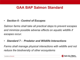 GAA BAP Salmon Standard

• Section 6 - Control of Escapes
Salmon farms shall take all practical steps to prevent escapes
and minimize possible adverse effects on aquatic wildlife if
escapes occur.
• Standard 7 - Predator and Wildlife Interactions
Farms shall manage physical interactions with wildlife and not
reduce the biodiversity of other ecosystems

 