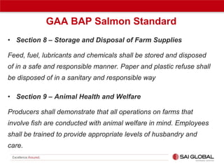 GAA BAP Salmon Standard
• Section 8 – Storage and Disposal of Farm Supplies
Feed, fuel, lubricants and chemicals shall be stored and disposed
of in a safe and responsible manner. Paper and plastic refuse shall
be disposed of in a sanitary and responsible way
• Section 9 – Animal Health and Welfare
Producers shall demonstrate that all operations on farms that
involve fish are conducted with animal welfare in mind. Employees
shall be trained to provide appropriate levels of husbandry and
care.

 