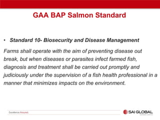 GAA BAP Salmon Standard

• Standard 10- Biosecurity and Disease Management
Farms shall operate with the aim of preventing disease out
break, but when diseases or parasites infect farmed fish,
diagnosis and treatment shall be carried out promptly and
judiciously under the supervision of a fish health professional in a
manner that minimizes impacts on the environment.

 