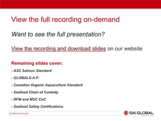 View the full recording on-demand
Want to see the full presentation?
View the recording and download slides on our website
Remaining slides cover:
- ASC Salmon Standard
- GLOBALG.A.P.
- Canadian Organic Aquaculture Standard
- Seafood Chain of Custody
- RFM and MSC CoC
- Seafood Safety Certifications

 