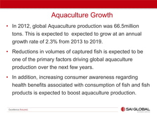 Aquaculture Growth
• In 2012, global Aquaculture production was 66.5million
tons. This is expected to expected to grow at an annual
growth rate of 2.3% from 2013 to 2019.
• Reductions in volumes of captured fish is expected to be
one of the primary factors driving global aquaculture
production over the next few years.
• In addition, increasing consumer awareness regarding
health benefits associated with consumption of fish and fish
products is expected to boost aquaculture production.

 