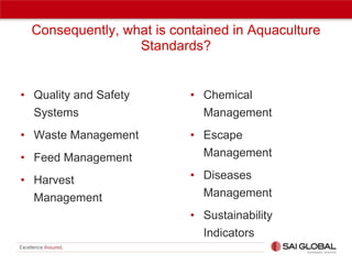 Consequently, what is contained in Aquaculture
Standards?

• Quality and Safety
Systems

• Chemical
Management

• Waste Management
• Feed Management

• Escape
Management

• Harvest
Management

• Diseases
Management
• Sustainability
Indicators

 