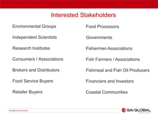 Interested Stakeholders
Environmental Groups

Food Processors

Independent Scientists

Governments

Research Institutes

Fishermen Associations

Consumers / Associations

Fish Farmers / Associations

Brokers and Distributors

Fishmeal and Fish Oil Producers

Food Service Buyers

Financiers and Investors

Retailer Buyers

Coastal Communities

 