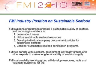 FMI Industry Position on Sustainable Seafood FMI supports programs to promote a sustainable supply of seafood, and encourages retailers to: Learn about issues Utilize sustainable seafood resources Develop individual company procurement policies for sustainable seafood Consider sustainable seafood certification programs. FMI will partner with suppliers, government, advocacy groups and other experts to assure long term viability of seafood supply. FMI sustainability working group will develop resources, tools and voluntary guidelines for the 