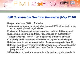 FMI Sustainable Seafood Research (May 2010) Respondents over 5Billion $ in sales Increasing momentum on sustainable seafood 93% either working on or have policy/mission/guidelines Environmental organizations are important partners, 60% engaged Suppliers are important partners, 70% engaged on sustainability Traceability is vital, rates 4.1 (on 1-5) as one of highest priorities Complexity and inconsistency are two most significant challenges Retailers want to see increased sales of sustainable products (4.22) Retailers want to see environmental improvements in “unsustainable” products (4.7) and established quantification of environmental progress (4.0) 50% retailers rely on trade associations for policies, goals, standards 