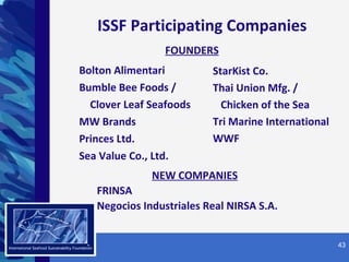 Bolton Alimentari Bumble Bee Foods / Clover Leaf Seafoods MW Brands Princes Ltd.  Sea Value Co., Ltd.  SM ISSF Participating Companies StarKist Co. Thai Union Mfg. /  Chicken of the Sea  Tri Marine International WWF FOUNDERS NEW COMPANIES FRINSA Negocios Industriales Real NIRSA S.A. 