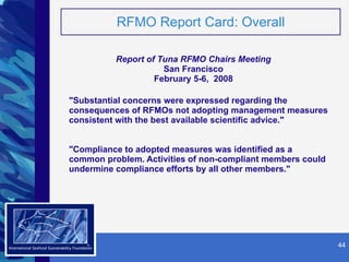 RFMO Report Card: Overall Report of Tuna RFMO Chairs Meeting San Francisco February 5-6,  2008 "Substantial concerns were expressed regarding the consequences of RFMOs not adopting management measures consistent with the best available scientific advice." "Compliance to adopted measures was identified as a common problem. Activities of non-compliant members could undermine compliance efforts by all other members."   SM 