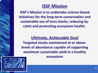 ISSF Mission ISSF’s Mission is to undertake science-based initiatives for the long-term conservation and sustainable use of tuna stocks, reducing by-catch and promoting ecosystem health.  Ultimate, Achievable Goal Targeted stocks maintained at or above  levels of abundance capable of supporting maximum sustainable yield in a healthy ecosystem SM 
