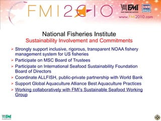 National Fisheries Institute Sustainability Involvement and Commitments Strongly support inclusive, rigorous, transparent NOAA fishery management system for US fisheries Participate on MSC Board of Trustees Participate on International Seafood Sustainability Foundation Board of Directors Coordinate ALLFISH, public-private partnership with World Bank Support Global Aquaculture Alliance Best Aquaculture Practices Working collaboratively with FMI’s Sustainable Seafood Working Group 