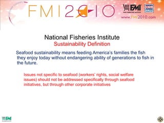 National Fisheries Institute Sustainability Definition Seafood sustainability means feeding America’s families the fish they enjoy today without endangering ability of generations to fish in the future. Issues not specific to seafood (workers’ rights, social welfare issues) should not be addressed specifically through seafood initiatives, but through other corporate initiatives 