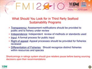 What Should You Look for in Third Party Seafood Sustainability Programs Transparency : Assessment notifications should be provided to public and to fishery under review Independence : Independent  review of methods or standards used Input : A formal process for public input Right of appeal : Appeal processes should be provided for fisheries reviewed Differentiation of Fisheries :  Should recognize distinct fisheries within resources and species Shortcomings in ratings system should give retailers pause before basing sourcing  decisions upon their recommendations 