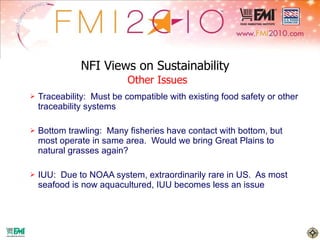 NFI Views on Sustainability   Other Issues Traceability:  Must be compatible with existing food safety or other traceability systems Bottom trawling:  Many fisheries have contact with bottom, but most operate in same area.  Would we bring Great Plains to natural grasses again? IUU:  Due to NOAA system, extraordinarily rare in US.  As most seafood is now aquacultured, IUU becomes less an issue 