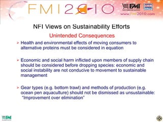 NFI Views on Sustainability Efforts Health and environmental effects of moving consumers to alternative proteins must be considered in equation Economic and social harm inflicted upon members of supply chain should be considered before dropping species: economic and social instability are not conducive to movement to sustainable management Gear types (e.g. bottom trawl) and methods of production (e.g. ocean pen aquaculture) should not be dismissed as unsustainable:  “Improvement over elimination” Unintended Consequences 