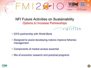NFI Future Activities on Sustainability Options to Increase Partnerships ICFA partnership with World Bank Designed to assist developing nations improve fisheries management Components of market access essential Mix of economic research and practical programs 