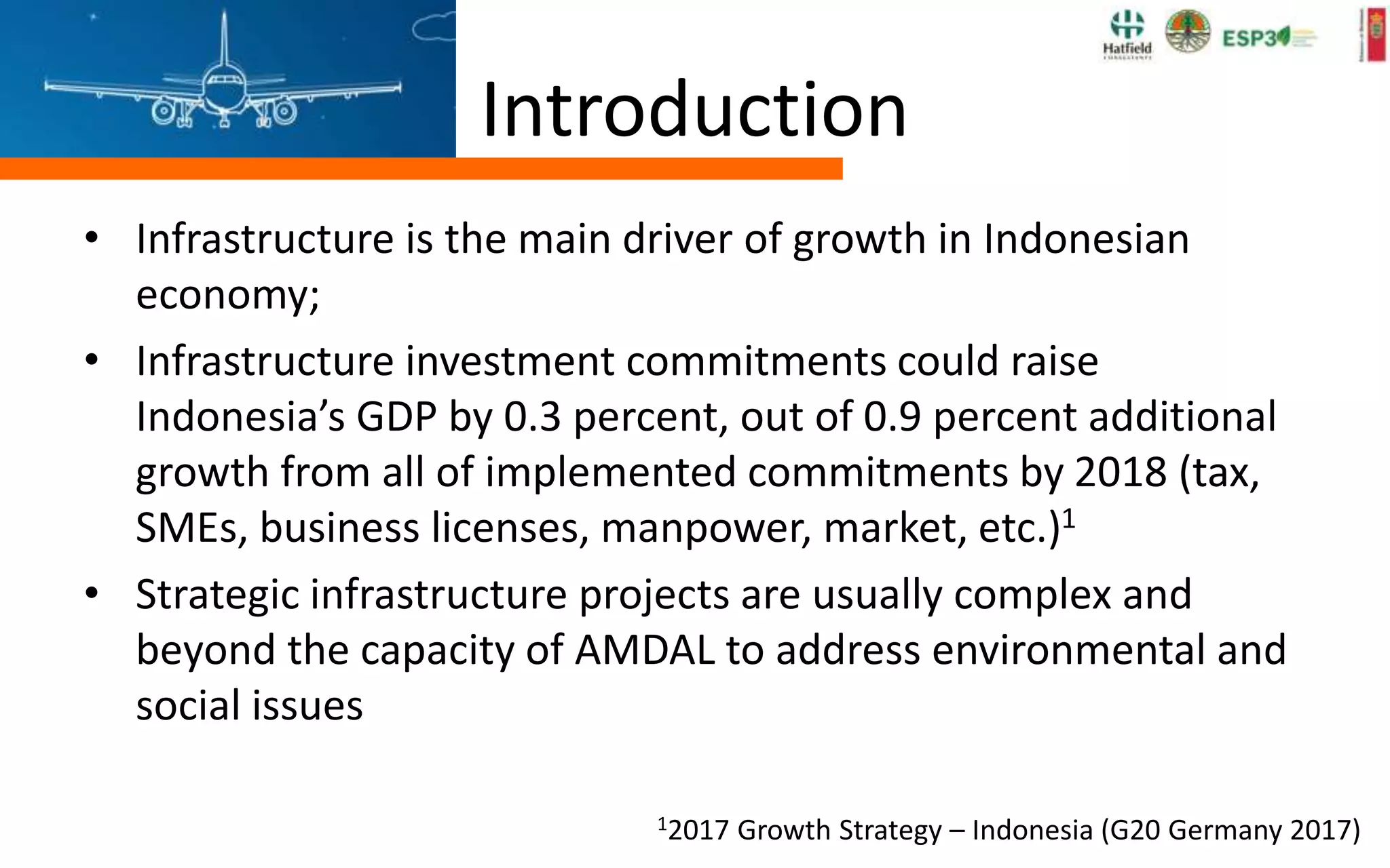 Introduction
• Infrastructure is the main driver of growth in Indonesian
economy;
• Infrastructure investment commitments could raise
Indonesia’s GDP by 0.3 percent, out of 0.9 percent additional
growth from all of implemented commitments by 2018 (tax,
SMEs, business licenses, manpower, market, etc.)1
• Strategic infrastructure projects are usually complex and
beyond the capacity of AMDAL to address environmental and
social issues
12017 Growth Strategy – Indonesia (G20 Germany 2017)
 
