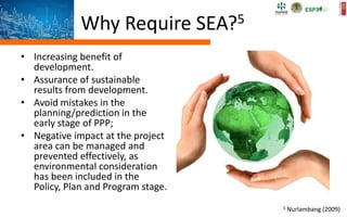Why Require SEA?5
• Increasing benefit of
development.
• Assurance of sustainable
results from development.
• Avoid mistakes in the
planning/prediction in the
early stage of PPP;
• Negative impact at the project
area can be managed and
prevented effectively, as
environmental consideration
has been included in the
Policy, Plan and Program stage.
5 Nurlambang (2009)
 