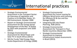 International practices
• Strategic Environmental
Assessment in the Transport Sector:
An Overview of Legislation and
Practice in EU Member States. EC-
DG Environment, October 2000
• Report on Strategic Environmental
Assessment for the Energy Sector
Development of the Rep. of Serbia
by 2025 with projection until 2030
(2013)
• Strategic Environmental
Assessment for Wind Power and
Solar PV in South Africa (2015)
• SEA for Fundy Tidal Energy, Nova
Scotia Department of Energy (2008)
• Strategic Environmental
Assessment for Future Leasing for
Offshore Wind Farms and Licensing
for Offshore Oil & Gas and Gas
Storage (2009)
• Integrating SEA into Power
Planning. ADB (2015)
• Strategic Environmental
Assessment for Transport in Four
Nordic Countries (November 1999)
• Strategic Environmental
Assessment to Improve
Infrastructure Impact Assessments
in Brazil (2013)
 