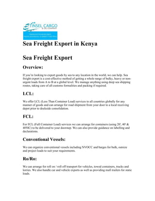 Sea Freight Export in Kenya<br />Sea Freight Export<br />Overview:<br />If you’re looking to export goods by sea to any location in the world, we can help. Sea freight export is a cost-effective method of getting a whole range of bulky, heavy or non-urgent loads from A to B at a global level. We manage anything using deep sea shipping routes, taking care of all customs formalities and packing if required.<br />LCL:<br />We offer LCL (Less Than Container Load) services to all countries globally for any manner of goods and can arrange for road shipment from your door to a local receiving depot prior to dockside consolidation.<br />FCL:<br />For FCL (Full Container Load) services we can arrange for containers (using 20', 40' & 40'HC) to be delivered to your doorstep. We can also provide guidance on labelling and declarations.<br />Conventional Vessels:<br />We can organize conventional vessels including NVOCC and barges for bulk, outsize and project loads to suit your requirements.<br />Ro/Ro:<br />We can arrange for roll on / roll off transport for vehicles, towed containers, trucks and lorries. We also handle car and vehicle exports as well as providing mafi trailers for static loads.<br />Export Customs:<br />All export customs formalities & brokerage services including documentary letters of credit, consular documents, bills of lading, Form C88, dock receipts, standard shipping notes, and certificates of origin are handled by us together with vessel bookings through to destination ports. On arrival our agents take care of everything through to final delivery to your customer.<br />Cross Trading:<br />All cross border movements can be arranged from Kenya. Working with our network of agents around the world we can get your products to your customers efficiently, regardless of the origin or destination.<br />Port To Port & Door To Door:<br />Through our network of agents globally we can arrange for pick up from any East Africa Location and delivery to most port or inland destination in the world. We can arrange sea freight export shipments from port to port or from door to door.<br />Cost:<br />Of course, we aim to identify the most cost effective shipping routes and schedules for our clients, but we also offer good FAK rates for volume shippers, global groupage & consolidation and advise on export documentation & declaration best practice for the reduction on export and customs fees.<br />ContactTINSEL CARGO & OIL COMPANYCOMMERCE HOUSE3RD FLOOR, SUITE 311,MOI AVENUE, NAIROBI.P.O. BOX 79456-00200 NAIROBI, KENYATELE FAX: +254-20-2229781,Cellphone: +254-722-761587,+254-734-939308Website: www.tinselcargo.comEMAIL: info@tinselcargo.com<br />