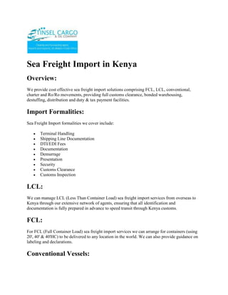Sea Freight Import in Kenya<br />Overview:<br />We provide cost effective sea freight import solutions comprising FCL, LCL, conventional, charter and Ro/Ro movements, providing full customs clearance, bonded warehousing, destuffing, distribution and duty & tax payment facilities.<br />Import Formalities:<br />Sea Freight Import formalities we cover include: <br />Terminal Handling<br />Shipping Line Documentation<br />DTI/EDI Fees<br />Documentation<br />Demurrage<br />Presentation<br />Security<br />Customs Clearance<br />Customs Inspection<br />LCL:<br />We can manage LCL (Less Than Container Load) sea freight import services from overseas to Kenya through our extensive network of agents, ensuring that all identification and documentation is fully prepared in advance to speed transit through Kenya customs.<br />FCL:<br />For FCL (Full Container Load) sea freight import services we can arrange for containers (using 20', 40' & 40'HC) to be delivered to any location in the world. We can also provide guidance on labeling and declarations.<br />Conventional Vessels:<br />We can arrange sea freight import shipment by conventional vessels for any cargoes that are too large to fit into containers.<br />Ro/Ro:<br />We can arrange for roll on / roll off transport from most major ports around the world for goods destined for Kenya.<br />Warehousing:<br />We can provide storage in general or bonded warehouses offering temperature control, security, container handling facilities and packing services, if required.<br />Charges:<br />Like most people, cost is a significant issue when transporting goods. We offer duty deferment facilities, good FAK rates and ensure that the correct import duty rates are applied to your goods.<br />Transshipments:<br />We manage cross trading and transshipments to third parties handling distribution and even invoicing, taking care to avoid revealing the true source of the goods where required.<br />Brokerage:<br />Our Heathrow based operations facilities has direct connection to HM Customs & Excise allowing us to process customs declarations quickly.<br />Service:<br />We tailor our service to meet your exact requirements taking a personalized approach to every shipment we handle. Carrier tracking is available online direct from the airline and ocean lines web based tracking facilities.<br />Clients:<br />We handle sea freight imports from China, the Far East and the Americas for goods as varied as electronic equipment, machinery, clothing & textiles as well as many other products.<br />ContactTINSEL CARGO & OIL COMPANYCOMMERCE HOUSE3RD FLOOR, SUITE 311,MOI AVENUE, NAIROBI.P.O. BOX 79456-00200 NAIROBI, KENYATELE FAX: +254-20-2229781,Cellphone: +254-722-761587,+254-734-939308Website: www.tinselcargo.comEMAIL: info@tinselcargo.com<br />