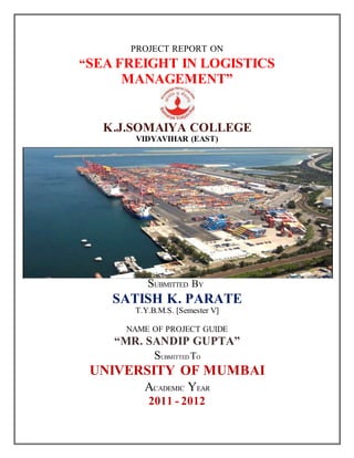 PROJECT REPORT ON
“SEA FREIGHT IN LOGISTICS
MANAGEMENT”
K.J.SOMAIYA COLLEGE
VIDYAVIHAR (EAST)
SUBMITTED BY
SATISH K. PARATE
T.Y.B.M.S. [Semester V]
NAME OF PROJECT GUIDE
“MR. SANDIP GUPTA”
SUBMITTED TO
UNIVERSITY OF MUMBAI
ACADEMIC YEAR
2011 - 2012
 