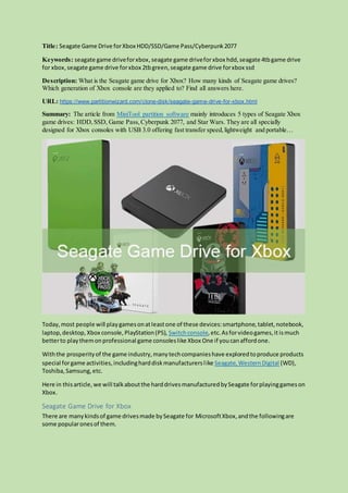 Title: Seagate Game Drive forXbox HDD/SSD/Game Pass/Cyberpunk2077
Keywords: seagate game driveforxbox,seagate game driveforxbox hdd,seagate 4tbgame drive
for xbox,seagate game drive forxbox 2tbgreen,seagate game drive forxbox ssd
Description: What is the Seagate game drive for Xbox? How many kinds of Seagate game drives?
Which generation of Xbox console are they applied to? Find all answers here.
URL: https://www.partitionwizard.com/clone-disk/seagate-game-drive-for-xbox.html
Summary: The article from MiniTool partition software mainly introduces 5 types of Seagate Xbox
game drives: HDD,SSD, Game Pass,Cyberpunk 2077, and Star Wars. They are all specially
designed for Xbox consoles with USB 3.0 offering fast transfer speed,lightweight and portable…
Today,most people will playgamesonatleastone of these devices:smartphone,tablet,notebook,
laptop,desktop, Xbox console,PlayStation(PS), Switchconsole,etc.Asforvideogames,it ismuch
betterto playthemonprofessional game consoleslike Xbox One if youcanaffordone.
Withthe prosperityof the game industry,manytechcompanieshave exploredtoproduce products
special forgame activities,includingharddiskmanufacturerslike Seagate,WesternDigital (WD),
Toshiba,Samsung,etc.
Here in thisarticle,we will talkaboutthe harddrivesmanufacturedbySeagate forplayinggameson
Xbox.
Seagate Game Drive for Xbox
There are manykindsof game drivesmade bySeagate for MicrosoftXbox,andthe followingare
some popularonesof them.
 