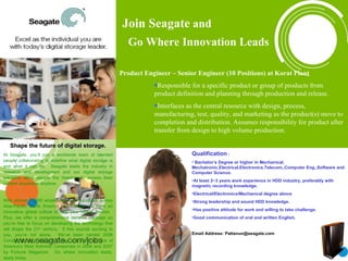 Join Seagate  and    Go Where Innovation Leads Shape the future of digital storage. At Seagate, you’ll join a worldwide team of talented   people collaborating to redefine what digital storage is and what it can be.  Seagate leads the industry in research and development and our digital storage solutions allow people the freedom to access their content anywhere, anytime. With almost 50,000 employees in 22 countries across Asia-Pacific, North America and Europe, we have an innovative global culture to help your career flourish.  Plus, we offer a comprehensive benefits package so you’re free to focus on developing the technology that will shape the 21 st  century.  If this sounds exciting to you, you’re not alone.  We’ve been named 2006 Company of the Year by Forbes and listed as one of America’s Most Admired Companies in 2006 and 2007 by Fortune Magazine.  Go where innovation leads, apply today. ,[object Object],[object Object],[object Object],[object Object],[object Object],[object Object],[object Object],[object Object],[object Object],[object Object],[object Object],Join Seagate  and    Go Where Innovation Leads 