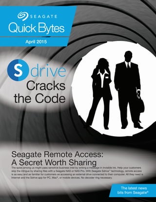 Seagate Remote Access:
A Secret Worth SharingThe spies among us might pass sensitive business intel by writing a message in invisible ink. Help your customers
skip the intrigue by sharing files with a Seagate NAS or NAS Pro. With Seagate Sdrive™
technology, remote access
is as easy and as familiar for customers as accessing an external drive connected to their computer. All they need is
Internet and the Sdrive app for PC, Mac®
, or mobile devices. No decoder ring necessary.
Cracks
the Code
QuickBytes
The latest news
bits from Seagate®
April 2015
 