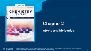 1
Seager, Slabaugh, Hansen, General, Organic, and Biochemistry, Nineth Edition. © 2022 Cengage. All Rights Reserved. May not be scanned,
copied or duplicated, or posted to a publicly accessible website, in whole or in part. 1
Chapter 2
Atoms and Molecules
Seager, Slabaugh, Hansen, General, Organic, and Biochemistry, Nineth Edition. © 2022 Cengage. All Rights Reserved. May not be scanned,
copied or duplicated, or posted to a publicly accessible website, in whole or in part.
 